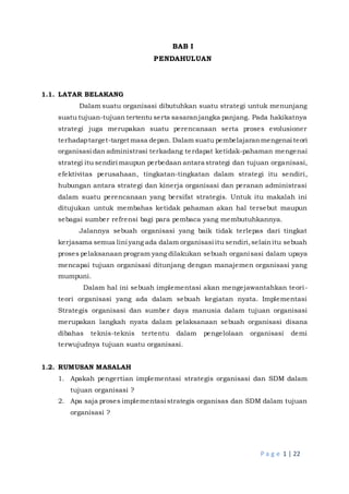 P a g e 1 | 22
BAB I
PENDAHULUAN
1.1. LATAR BELAKANG
Dalam suatu organisasi dibutuhkan suatu strategi untuk menunjang
suatu tujuan-tujuan tertentu serta sasaranjangka panjang. Pada hakikatnya
strategi juga merupakan suatu perencanaan serta proses evolusioner
terhadaptarget-target masa depan. Dalam suatu pembelajaranmengenai teori
organisasi dan administrasi terkadang terdapat ketidak-pahaman mengenai
strategi itu sendiri maupun perbedaan antara strategi dan tujuan organisasi,
efektivitas perusahaan, tingkatan-tingkatan dalam strategi itu sendiri,
hubungan antara strategi dan kinerja organisasi dan peranan administrasi
dalam suatu perencanaan yang bersifat strategis. Untuk itu makalah ini
ditujukan untuk membahas ketidak pahaman akan hal tersebut maupun
sebagai sumber refrensi bagi para pembaca yang membutuhkannya.
Jalannya sebuah organisasi yang baik tidak terlepas dari tingkat
kerjasama semua lini yang ada dalam organisasi itu sendiri,selainitu sebuah
proses pelaksanaan program yang dilakukan sebuah organisasi dalam upaya
mencapai tujuan organisasi ditunjang dengan manajemen organisasi yang
mumpuni.
Dalam hal ini sebuah implementasi akan mengejawantahkan teori-
teori organisasi yang ada dalam sebuah kegiatan nyata. Implementasi
Strategis organisasi dan sumber daya manusia dalam tujuan organisasi
merupakan langkah nyata dalam pelaksanaan sebuah organisasi disana
dibahas teknis-teknis tertentu dalam pengelolaan organisasi demi
terwujudnya tujuan suatu organisasi.
1.2. RUMUSAN MASALAH
1. Apakah pengertian implementasi strategis organisasi dan SDM dalam
tujuan organisasi ?
2. Apa saja proses implementasi strategis organisas dan SDM dalam tujuan
organisasi ?
 