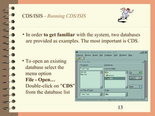 13
CDS/ISIS - Running CDS/ISIS
• In order to get familiar with the system, two databases
are provided as examples. The most important is CDS.
• To open an existing
database select the
menu option
File - Open…
Double-click on "CDS"
from the database list
 