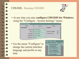 17
CDS/ISIS - Running CDS/ISIS
• At any time you may configure CDS/ISIS for Windows
using the "Configure - System Settings" menu:
• Use the menu "Configure" to
change the current interface
language and profile at any
time
 