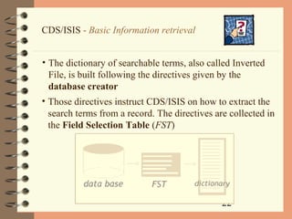 22
CDS/ISIS - Basic Information retrieval
• The dictionary of searchable terms, also called Inverted
File, is built following the directives given by the
database creator
• Those directives instruct CDS/ISIS on how to extract the
search terms from a record. The directives are collected in
the Field Selection Table (FST)
 