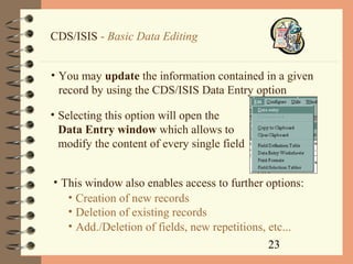23
CDS/ISIS - Basic Data Editing
• You may update the information contained in a given
record by using the CDS/ISIS Data Entry option
• Selecting this option will open the
Data Entry window which allows to
modify the content of every single field
• This window also enables access to further options:
• Creation of new records
• Deletion of existing records
• Add./Deletion of fields, new repetitions, etc...
 