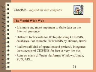 31
CDS/ISIS - Beyond my own computer
The World Wide Web
• It is more and more important to share data on the
Internet: presence
• Different tools exists for Web-publishing CDS/ISIS
databases. For example: WWWISIS by Bireme, Brazil
• It allows all kind of operation and perfectly integrates
the concepts of CDS/ISIS for free or very low cost
• Runs on many different platforms: Windows, Linux,
SUN, AIX...
 