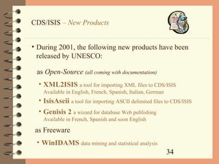 34
CDS/ISIS – New Products
• During 2001, the following new products have been
released by UNESCO:
• XML2ISIS a tool for importing XML files to CDS/ISIS
Available in English, French, Spanish, Italian, German
• IsisAscii a tool for importing ASCII delimited files to CDS/ISIS
• WinIDAMS data mining and statistical analysis
as Open-Source (all coming with documentation)
as Freeware
• Genisis 2 a wizard for database Web publishing
Available in French, Spanish and soon English
 