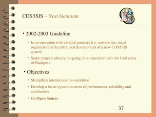 37
CDS/ISIS – Next biennium
• 2002-2003 Guideline
• In co-operation with external partners (i.e. universities, int.al
organizations) decentralized development of a new CDS/ISIS
system.
• Some projects already on-going in co-operation with the University
of Budapest.
• Strengthen international co-operation
• Objectives
• Develop a better system in terms of performance, reliability and
architecture
• Go Open Source
 