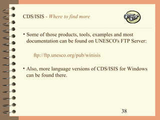 38
CDS/ISIS - Where to find more
• Some of those products, tools, examples and most
documentation can be found on UNESCO's FTP Server:
ftp://ftp.unesco.org/pub/winisis
• Also, more language versions of CDS/ISIS for Windows
can be found there.
 
