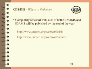 40
CDS/ISIS - Where to find more
• Completely renewed web-sites of both CDS/ISIS and
IDAMS will be published by the end of the year:
http://www.unesco.org/webworld/isis
http://www.unesco.org/webworld/idams
 
