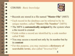 8
CDS/ISIS - Basic knowledge
• Records are stored in a file named "Master File" (MST)
• Each record in the database can be referred to by its
unique number, called "Master File Number" (MFN)
• The MFN is automatically assigned by the system when
a the record is created
• You may access a record not only by its number but by
its content
• For this purpose, you may maintain a dictionary of
searchable terms, also called "Inverted File"
• Fields within a record are identified by a code number
called TAG
 
