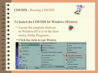 10
CDS/ISIS - Running CDS/ISIS
To launch the CDS/ISIS for Windows (Winisis):
• Locate the program shortcut.
In Windows95 it is in the Start
menu, folder Programs...
• Click the item to run Winisis
 