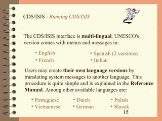 15
CDS/ISIS - Running CDS/ISIS
The CDS/ISIS interface is multi-lingual. UNESCO's
version comes with menus and messages in:
• English
• French
• Spanish (2 versions)
• Italian
Users may create their own language versions by
translating system messages to another language. This
procedure is quite simple and is explained in the Reference
Manual. Among other available languages are:
• Portuguese
• Vietnamese
• Dutch
• German
• Polish
• Slovak
 