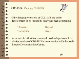 16
CDS/ISIS - Running CDS/ISIS
Other language versions of CDS/ISIS are under
development or its feasibility study has been completed:
• Russian
• Armenian
• Kazakh
• Azeri
A successful effort has been made to develop a complete
Arabic version of CDS/ISIS in co-operation with the Arab
League Documentation Centre.
 