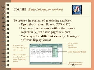 18
CDS/ISIS - Basic Information retrieval
To browse the content of an existing database:
• Open the database file (ex. CDS.MST)
• Use the arrows to move within the records
sequentially, just as the pages of a book
• You may select different views by choosing a
different display format
Move within
records
sequentially
Select the display format
Open the dictionary
of searchable terms
Type here the
record number you
wish to access
The content of the
record displayed
using the current
format
 