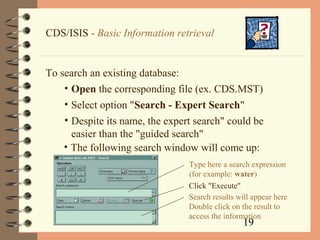 19
CDS/ISIS - Basic Information retrieval
To search an existing database:
• Open the corresponding file (ex. CDS.MST)
• Select option "Search - Expert Search"
• Despite its name, the expert search" could be
easier than the "guided search"
• The following search window will come up:
Type here a search expression
(for example: water)
Click "Execute"
Search results will appear here
Double click on the result to
access the information
 
