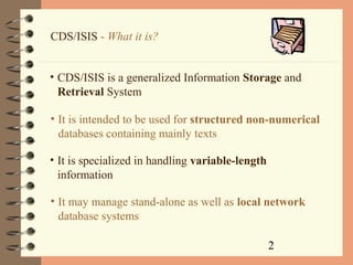 2
CDS/ISIS - What it is?
• CDS/ISIS is a generalized Information Storage and
Retrieval System
• It is intended to be used for structured non-numerical
databases containing mainly texts
• It may manage stand-alone as well as local network
database systems
• It is specialized in handling variable-length
information
 