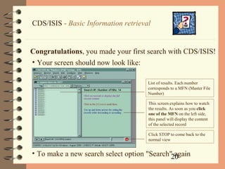 20
CDS/ISIS - Basic Information retrieval
Congratulations, you made your first search with CDS/ISIS!
• Your screen should now look like:
This screen explains how to watch
the results. As soon as you click
one of the MFN on the left side,
this panel will display the content
of the selected record
List of results. Each number
corresponds to a MFN (Master File
Number)
Click STOP to come back to the
normal view
• To make a new search select option "Search" again
 