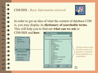 21
CDS/ISIS - Basic Information retrieval
In order to get an idea of what the content of database CDS
is, you may display its dictionary of searchable terms.
This will help you to find out what can we ask to
CDS/ISIS and how:
All those terms comes
from the records. It is
possible to search for
them separately or in
combination
 