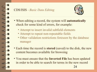 24
CDS/ISIS - Basic Data Editing
• When editing a record, the system will automatically
check for some kind of errors, for example:
• Attempt to insert invalid subfield elements
• Attempt to repeat non-repeatable fields
• Other validation restrictions foreseen by the database
manager
• Each time the record is stored (saved) to the disk, the new
content becomes available for browsing
• You must ensure that the Inverted File has been updated
in order to be able to search for terms in the new record
 