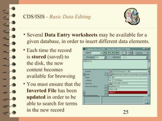 25
CDS/ISIS - Basic Data Editing
• Several Data Entry worksheets may be available for a
given database, in order to insert different data elements.
• Each time the record
is stored (saved) to
the disk, the new
content becomes
available for browsing
• You must ensure that the
Inverted File has been
updated in order to be
able to search for terms
in the new record
 