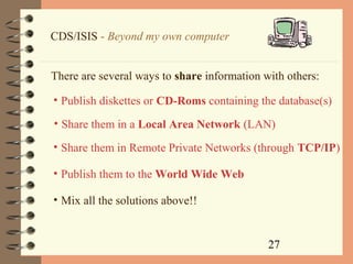 27
CDS/ISIS - Beyond my own computer
There are several ways to share information with others:
• Publish diskettes or CD-Roms containing the database(s)
• Share them in a Local Area Network (LAN)
• Share them in Remote Private Networks (through TCP/IP)
• Publish them to the World Wide Web
• Mix all the solutions above!!
 