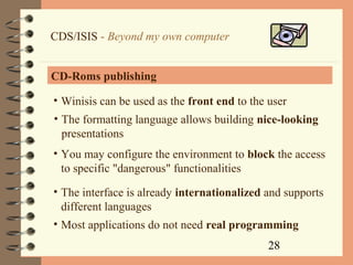 28
CDS/ISIS - Beyond my own computer
CD-Roms publishing
• Winisis can be used as the front end to the user
• The formatting language allows building nice-looking
presentations
• You may configure the environment to block the access
to specific "dangerous" functionalities
• The interface is already internationalized and supports
different languages
• Most applications do not need real programming
 
