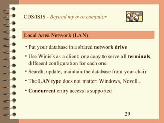 29
CDS/ISIS - Beyond my own computer
Local Area Network (LAN)
• Put your database in a shared network drive
• Use Winisis as a client: one copy to serve all terminals,
different configuration for each one
• Search, update, maintain the database from your chair
• The LAN type does not matter: Windows, Novell...
• Concurrent entry access is supported
 