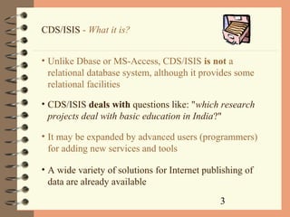 3
CDS/ISIS - What it is?
• Unlike Dbase or MS-Access, CDS/ISIS is not a
relational database system, although it provides some
relational facilities
• CDS/ISIS deals with questions like: "which research
projects deal with basic education in India?"
• It may be expanded by advanced users (programmers)
for adding new services and tools
• A wide variety of solutions for Internet publishing of
data are already available
 