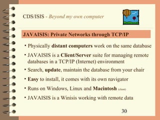 30
CDS/ISIS - Beyond my own computer
JAVAISIS: Private Networks through TCP/IP
• Physically distant computers work on the same database
• JAVAISIS is a Client/Server suite for managing remote
databases in a TCP/IP (Internet) environment
• Search, update, maintain the database from your chair
• Easy to install, it comes with its own navigator
• Runs on Windows, Linux and Macintosh (client)
• JAVAISIS is a Winisis working with remote data
 