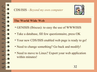 32
CDS/ISIS - Beyond my own computer
The World Wide Web
• GENISIS (Ibiscus): to easy the use of WWWISIS
• Take a database, fill few questionnaire, press OK
• Your new CDS/ISIS enabled web page is ready to go!
• Need to change something? Go back and modify!
• Need to move to Linux? Export your web application
within minutes!
 