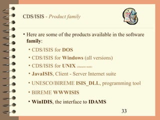 33
CDS/ISIS - Product family
• Here are some of the products available in the software
family:
• CDS/ISIS for DOS
• CDS/ISIS for Windows (all versions)
• CDS/ISIS for UNIX (character mode)
• JavaISIS, Client - Server Internet suite
• UNESCO/BIREME ISIS_DLL, programming tool
• BIREME WWWISIS
• WinIDIS, the interface to IDAMS
 