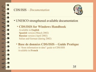 35
CDS/ISIS – Documentation
• UNESCO strengthened available documentation
• CDS/ISIS for Windows Handbook
Available in English
Spanish version (March 2002)
Russian version (April 2002)
Italian and German (during 2002)
• Base de données CDS/ISIS – Guide Pratique
A “from information to data” guide to CDS/ISIS
Available in French
 