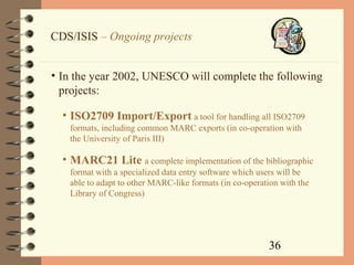 36
CDS/ISIS – Ongoing projects
• In the year 2002, UNESCO will complete the following
projects:
• ISO2709 Import/Export a tool for handling all ISO2709
formats, including common MARC exports (in co-operation with
the University of Paris III)
• MARC21 Lite a complete implementation of the bibliographic
format with a specialized data entry software which users will be
able to adapt to other MARC-like formats (in co-operation with the
Library of Congress)
 