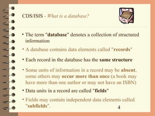4
CDS/ISIS - What is a database?
• The term "database" denotes a collection of structured
information
• A database contains data elements called "records"
• Each record in the database has the same structure
• Some units of information in a record may be absent,
some others may occur more than once (a book may
have more than one author or may not have an ISBN)
• Data units in a record are called "fields"
• Fields may contain independent data elements called
"subfields".
 