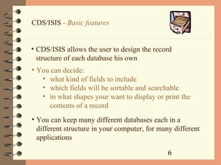 6
CDS/ISIS - Basic features
• CDS/ISIS allows the user to design the record
structure of each database his own
• You can decide:
• what kind of fields to include
• which fields will be sortable and searchable
• in what shapes your want to display or print the
contents of a record
• You can keep many different databases each in a
different structure in your computer, for many different
applications
 