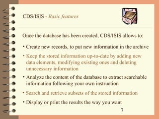 7
CDS/ISIS - Basic features
Once the database has been created, CDS/ISIS allows to:
• Create new records, to put new information in the archive
• Keep the stored information up-to-date by adding new
data elements, modifying existing ones and deleting
unnecessary information
• Analyze the content of the database to extract searchable
information following your own instruction
• Search and retrieve subsets of the stored information
• Display or print the results the way you want
 