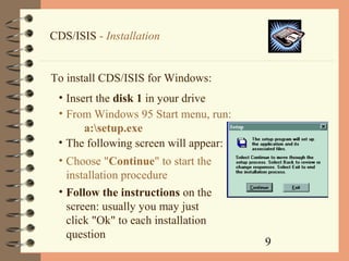 9
CDS/ISIS - Installation
To install CDS/ISIS for Windows:
• Insert the disk 1 in your drive
• From Windows 95 Start menu, run:
a:setup.exe
• The following screen will appear:
• Choose "Continue" to start the
installation procedure
• Follow the instructions on the
screen: usually you may just
click "Ok" to each installation
question
 