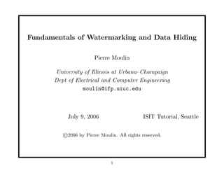Fundamentals of Watermarking and Data Hiding
Pierre Moulin
University of Illinois at Urbana–Champaign
Dept of Electrical and Computer Engineering
moulin@ifp.uiuc.edu
July 9, 2006 ISIT Tutorial, Seattle
c 2006 by Pierre Moulin. All rights reserved.
1
 
