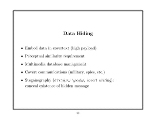 Data Hiding
• Embed data in covertext (high payload)
• Perceptual similarity requirement
• Multimedia database management
• Covert communications (military, spies, etc.)
• Steganography (στ γανω γραφω, covert writing):
conceal existence of hidden message
11
 