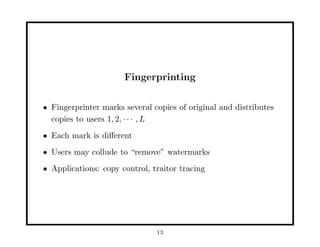 Fingerprinting
• Fingerprinter marks several copies of original and distributes
copies to users 1, 2, · · · , L
• Each mark is diﬀerent
• Users may collude to “remove” watermarks
• Applications: copy control, traitor tracing
13
 