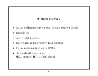 A Brief History
• Tattoo hidden message on head of slave (ancient Greeks)
• Invisible ink
• Secret point patterns
• Watermarks in paper (Italy, 13th century)
• Digital watermarking: early 1990’s
• Standardization attempts:
SDMI (music), ISO (MPEG video)
15
 
