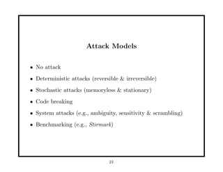 Attack Models
• No attack
• Deterministic attacks (reversible & irreversible)
• Stochastic attacks (memoryless & stationary)
• Code breaking
• System attacks (e.g., ambiguity, sensitivity & scrambling)
• Benchmarking (e.g., Stirmark)
21
 