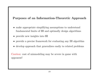 Purposes of an Information-Theoretic Approach
• make appropriate simplifying assumptions to understand
fundamental limits of IH and optimally design algorithms
• provide new insights into IH
• provide a precise framework for evaluating any IH algorithm
• develop approach that generalizes easily to related problems
Caution: cost of mismodeling may be severe in game with
opponent!
24
 