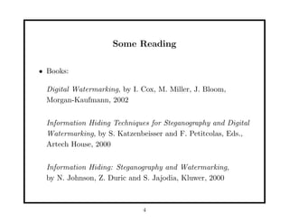 Some Reading
• Books:
Digital Watermarking, by I. Cox, M. Miller, J. Bloom,
Morgan-Kaufmann, 2002
Information Hiding Techniques for Steganography and Digital
Watermarking, by S. Katzenbeisser and F. Petitcolas, Eds.,
Artech House, 2000
Information Hiding: Steganography and Watermarking,
by N. Johnson, Z. Duric and S. Jajodia, Kluwer, 2000
4
 