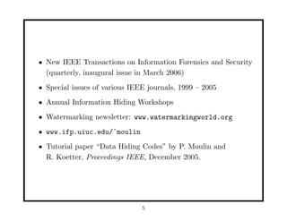 • New IEEE Transactions on Information Forensics and Security
(quarterly, inaugural issue in March 2006)
• Special issues of various IEEE journals, 1999 – 2005
• Annual Information Hiding Workshops
• Watermarking newsletter: www.watermarkingworld.org
• www.ifp.uiuc.edu/˜moulin
• Tutorial paper “Data Hiding Codes” by P. Moulin and
R. Koetter, Proceedings IEEE, December 2005.
5
 
