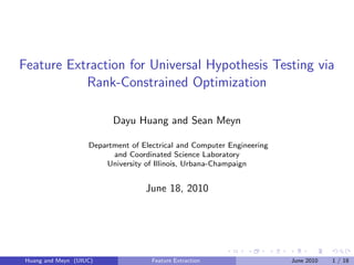 Feature Extraction for Universal Hypothesis Testing via
           Rank-Constrained Optimization

                          Dayu Huang and Sean Meyn

                    Department of Electrical and Computer Engineering
                          and Coordinated Science Laboratory
                        University of Illinois, Urbana-Champaign


                                   June 18, 2010




 Huang and Meyn (UIUC)               Feature Extraction                 June 2010   1 / 18
 