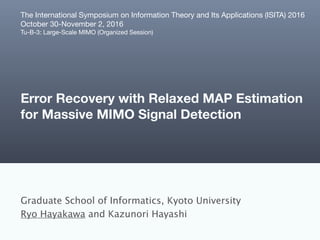 Error Recovery with Relaxed MAP Estimation
for Massive MIMO Signal Detection
Graduate School of Informatics, Kyoto University
Ryo Hayakawa and Kazunori Hayashi
The International Symposium on Information Theory and Its Applications (ISITA) 2016

October 30-November 2, 2016

Tu-B-3: Large-Scale MIMO (Organized Session)
 