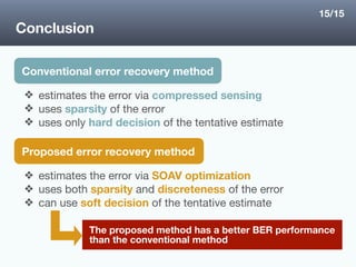 Conclusion
Conventional error recovery method
❖ estimates the error via compressed sensing
❖ uses sparsity of the error 

❖ uses only hard decision of the tentative estimate
The proposed method has a better BER performance
than the conventional method
Proposed error recovery method
❖ estimates the error via SOAV optimization 

❖ uses both sparsity and discreteness of the error

❖ can use soft decision of the tentative estimate
15/15
 