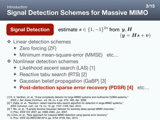 Signal Detection Schemes for Massive MIMO
❖ Linear detection schemes

✦ Zero forcing (ZF)

✦ Minimum mean-square-error (MMSE) etc…

❖ Nonlinear detection schemes

✦ Likelihood ascent search (LAS) [1]

✦ Reactive tabu search (RTS) [2]

✦ Gaussian belief propagation (GaBP) [3]

✦ Post-detection sparse error recovery (PDSR) [4] etc…
Introduction
Signal Detection
[1] K. V. Vardhan, et. al., “A low-complexity detector for large MIMO systems and multicarrier CDMA systems,”  
IEEE J. Sel. Areas Commun., vol. 26, no. 4, pp. 473– 485, Apr. 2008.
[2] T. Datta, et. al., “Random- restart reactive tabu search algorithm for detection in large-MIMO systems,”  
IEEE Commun. Lett., vol. 14, no. 12, pp. 1107–1109, Dec. 2010.
[3] T. Wo, et. al., “A simple iterative Gaussian detector for severely delay-spread MIMO channels,”
in Proc. IEEE ICC 2007, pp. 4598–4563, Jun. 2007.
[4] J.Choi, et. al., “New approach for massive MIMO detection using sparse error recovery,”  
in Proc. IEEE GLOBECOM 2014, pp. 3754–3759, Dec. 2014.
3/15
estimate from
 