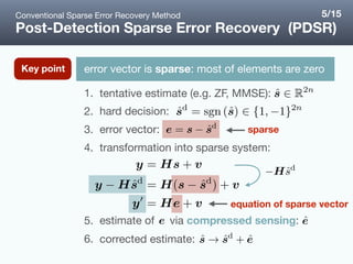 1. tentative estimate (e.g. ZF, MMSE):

2. hard decision: 

3. error vector: 

4. transformation into sparse system:  
 
 
5. estimate of via compressed sensing: 

6. corrected estimate:
Post-Detection Sparse Error Recovery (PDSR)
error vector is sparse: most of elements are zeroKey point
sparse
equation of sparse vector
Conventional Sparse Error Recovery Method 5/15
 