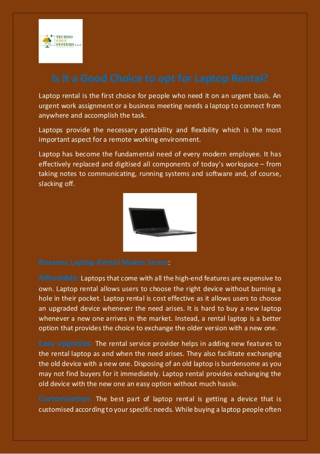 Is It a Good Choice to opt for Laptop Rental?
Laptop rental is the first choice for people who need it on an urgent basis. An
urgent work assignment or a business meeting needs a laptop to connect from
anywhere and accomplish the task.
Laptops provide the necessary portability and flexibility which is the most
important aspect for a remote working environment.
Laptop has become the fundamental need of every modern employee. It has
effectively replaced and digitised all components of today’s workspace – from
taking notes to communicating, running systems and software and, of course,
slacking off.
Reasons Laptop Rental Makes Sense:
Affordable: Laptops that come with all the high-end features are expensive to
own. Laptop rental allows users to choose the right device without burning a
hole in their pocket. Laptop rental is cost effective as it allows users to choose
an upgraded device whenever the need arises. It is hard to buy a new laptop
whenever a new one arrives in the market. Instead, a rental laptop is a better
option that provides the choice to exchange the older version with a new one.
Easy upgrades: The rental service provider helps in adding new features to
the rental laptop as and when the need arises. They also facilitate exchanging
the old device with a new one. Disposing of an old laptop is burdensome as you
may not find buyers for it immediately. Laptop rental provides exchanging the
old device with the new one an easy option without much hassle.
Customisation: The best part of laptop rental is getting a device that is
customised according to your specific needs. While buying a laptop people often
 