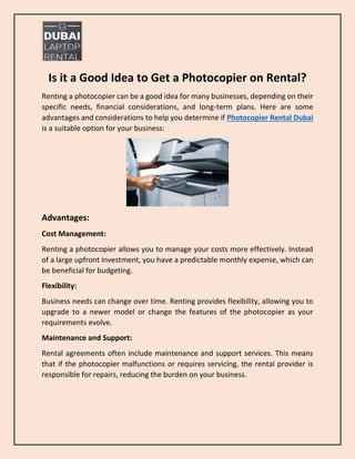 Is it a Good Idea to Get a Photocopier on Rental?
Renting a photocopier can be a good idea for many businesses, depending on their
specific needs, financial considerations, and long-term plans. Here are some
advantages and considerations to help you determine if Photocopier Rental Dubai
is a suitable option for your business:
Advantages:
Cost Management:
Renting a photocopier allows you to manage your costs more effectively. Instead
of a large upfront investment, you have a predictable monthly expense, which can
be beneficial for budgeting.
Flexibility:
Business needs can change over time. Renting provides flexibility, allowing you to
upgrade to a newer model or change the features of the photocopier as your
requirements evolve.
Maintenance and Support:
Rental agreements often include maintenance and support services. This means
that if the photocopier malfunctions or requires servicing, the rental provider is
responsible for repairs, reducing the burden on your business.
 