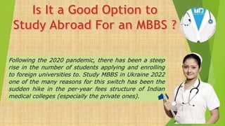 Following the 2020 pandemic, there has been a steep
rise in the number of students applying and enrolling
to foreign universities to. Study MBBS in Ukraine 2022
one of the many reasons for this switch has been the
sudden hike in the per-year fees structure of Indian
medical colleges (especially the private ones).
 